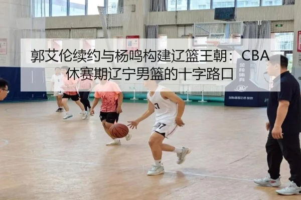 郭艾伦续约与杨鸣构建辽篮王朝：CBA休赛期辽宁男篮的十字路口