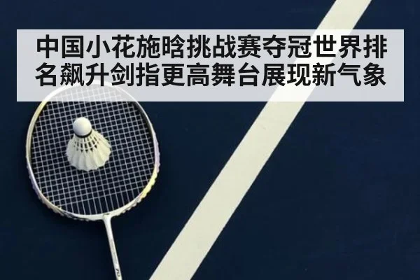中国小花施晗挑战赛夺冠世界排名飙升剑指更高舞台展现新气象