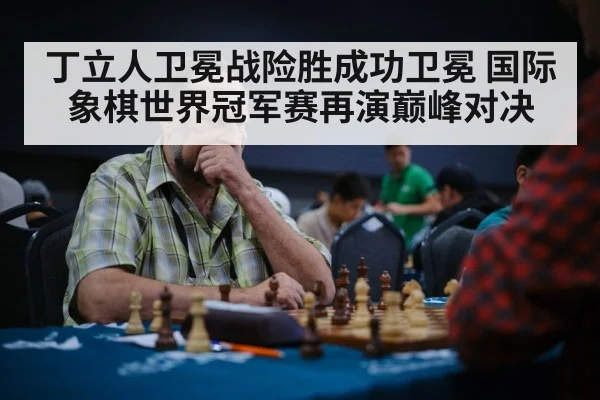 丁立人卫冕战险胜成功卫冕 国际象棋世界冠军赛再演巅峰对决